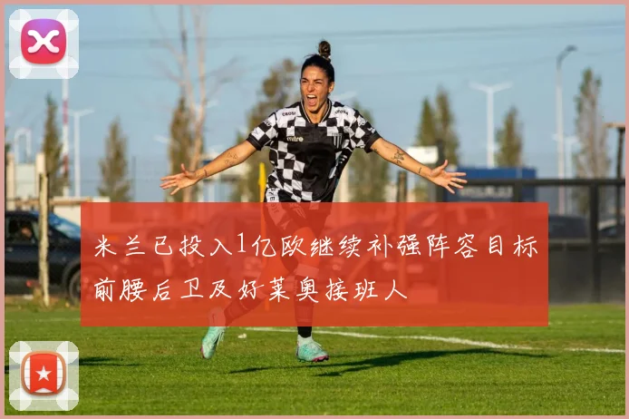 米兰已投入1亿欧继续补强阵容目标前腰后卫及好莱奥接班人
