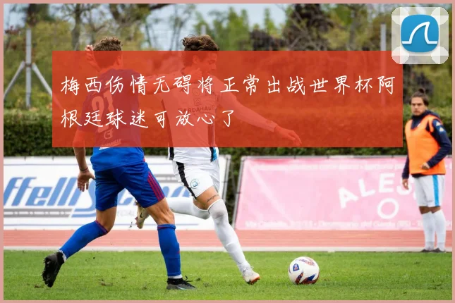 梅西伤情无碍将正常出战世界杯阿根廷球迷可放心了