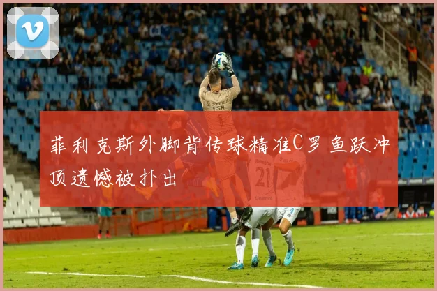 菲利克斯外脚背传球精准C罗鱼跃冲顶遗憾被扑出