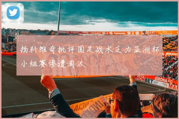 扬科维奇批评国足战术乏力亚洲杯小组赛惨遭淘汰