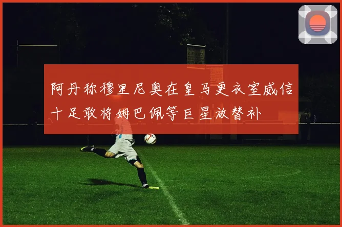 阿丹称穆里尼奥在皇马更衣室威信十足敢将姆巴佩等巨星放替补