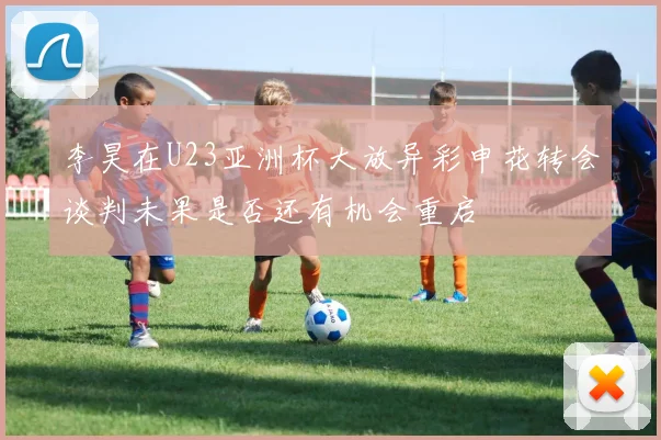 李昊在U23亚洲杯大放异彩申花转会谈判未果是否还有机会重启