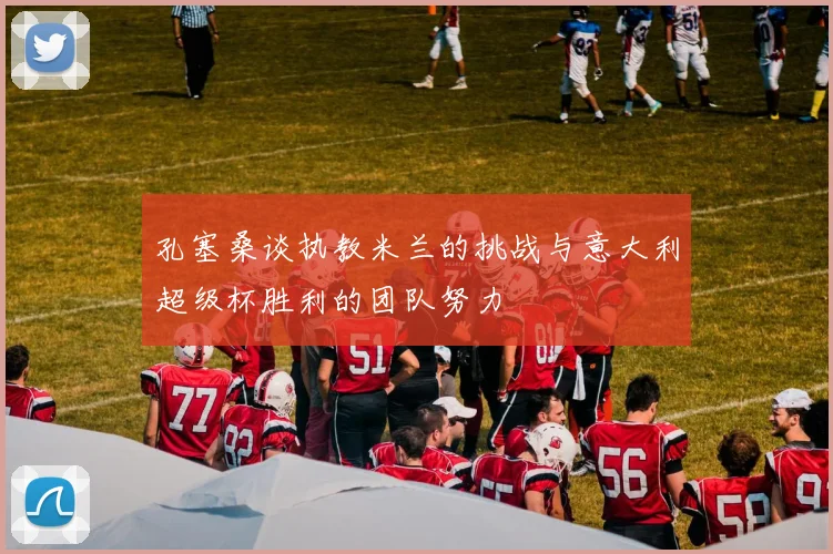 孔塞桑谈执教米兰的挑战与意大利超级杯胜利的团队努力