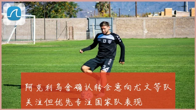 阿克利乌舍确认转会意向尤文等队关注但优先专注国家队表现