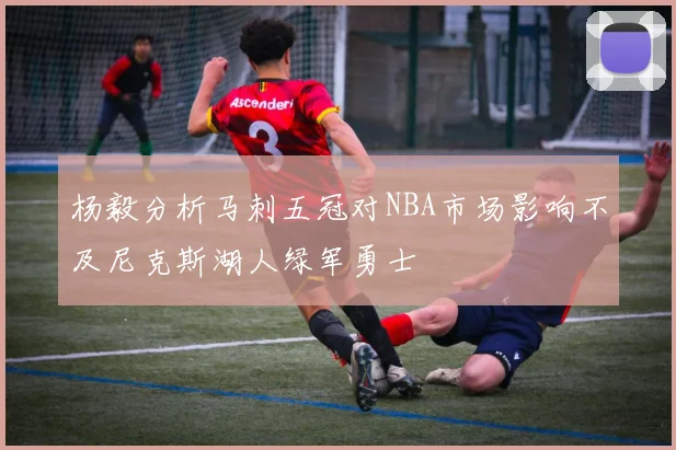 杨毅分析马刺五冠对NBA市场影响不及尼克斯湖人绿军勇士