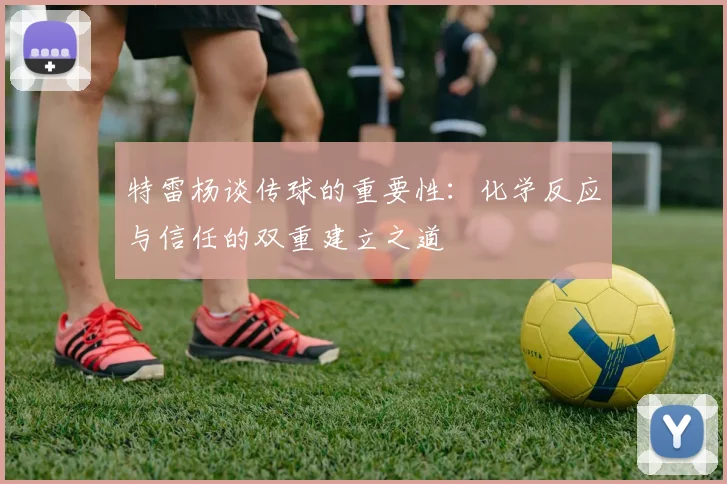 特雷杨谈传球的重要性：化学反应与信任的双重建立之道