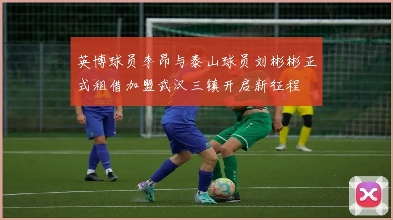 英博球员李昂与泰山球员刘彬彬正式租借加盟武汉三镇开启新征程
