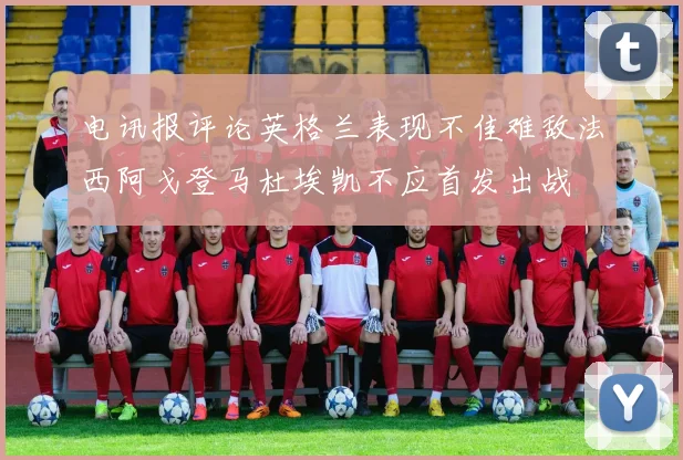 电讯报评论英格兰表现不佳难敌法西阿戈登马杜埃凯不应首发出战