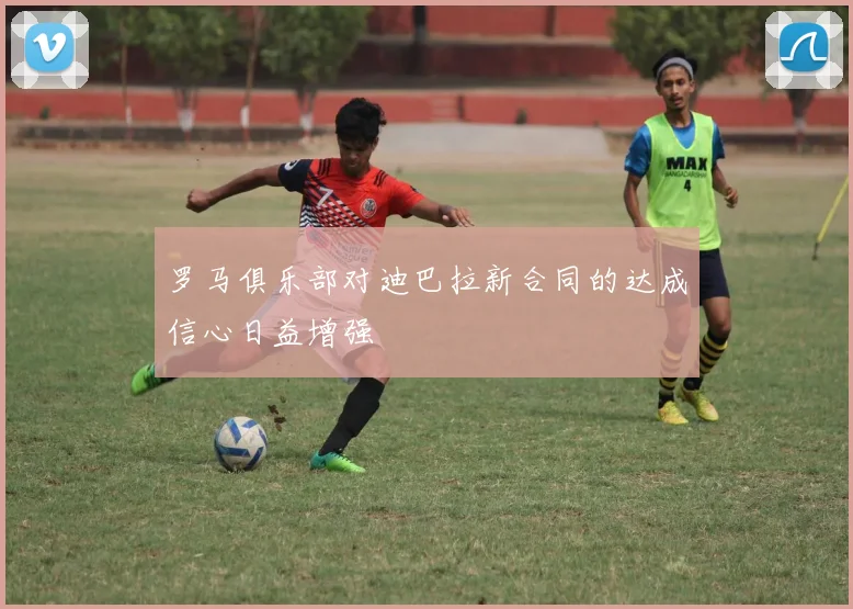 罗马俱乐部对迪巴拉新合同的达成信心日益增强