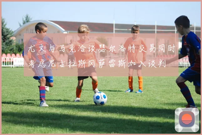 尤文与马竞洽谈瑟尔洛特交易同时考虑尼古拉斯冈萨雷斯加入谈判