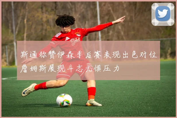 斯通称赞伊森季后赛表现出色对位詹姆斯展现斗志无惧压力