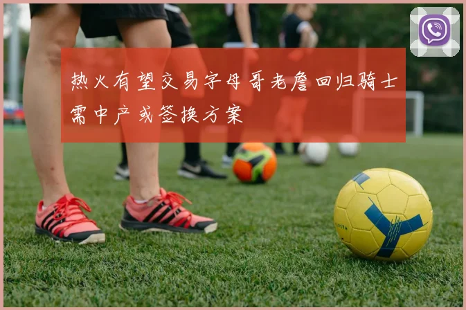 热火有望交易字母哥老詹回归骑士需中产或签换方案