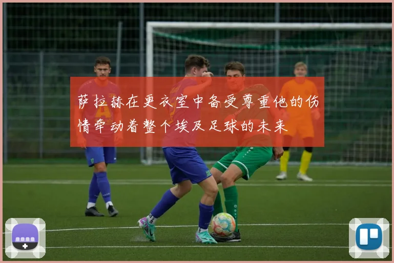 萨拉赫在更衣室中备受尊重他的伤情牵动着整个埃及足球的未来
