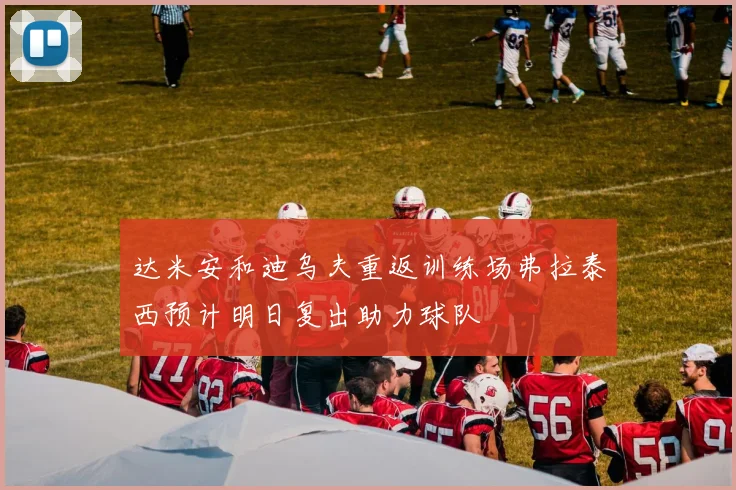 达米安和迪乌夫重返训练场弗拉泰西预计明日复出助力球队