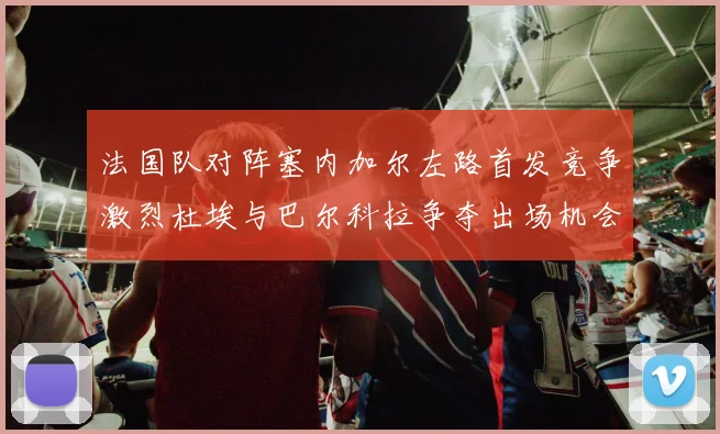 法国队对阵塞内加尔左路首发竞争激烈杜埃与巴尔科拉争夺出场机会