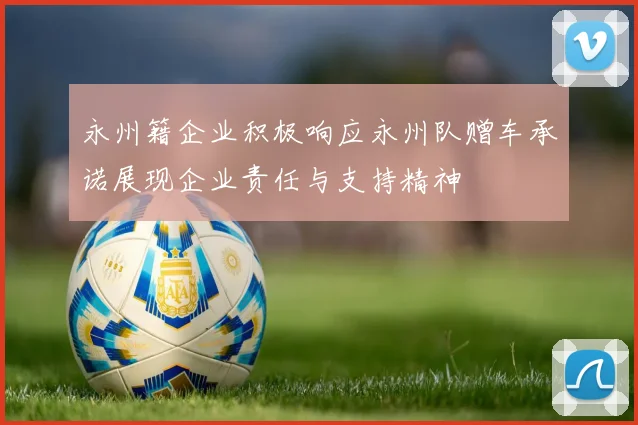 永州籍企业积极响应永州队赠车承诺展现企业责任与支持精神